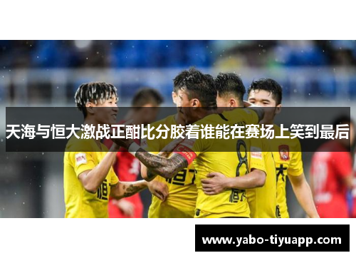 天海与恒大激战正酣比分胶着谁能在赛场上笑到最后