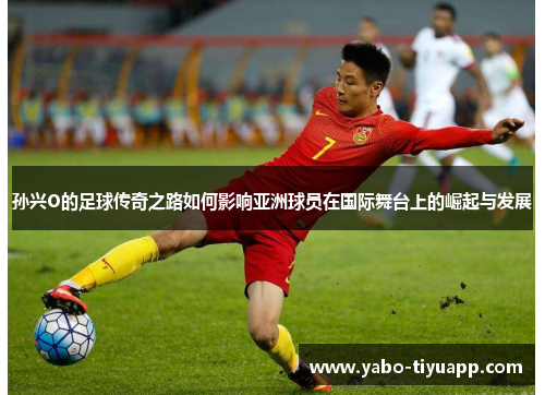 孙兴O的足球传奇之路如何影响亚洲球员在国际舞台上的崛起与发展