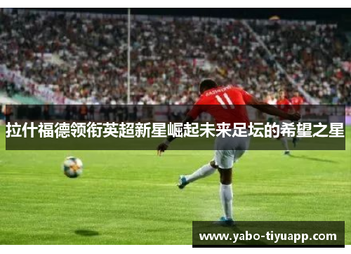 拉什福德领衔英超新星崛起未来足坛的希望之星